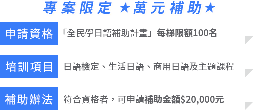 1.「全民學日語補助計畫」，每梯限額100名2.日語檢定、生活日語、商用日語及主題課程3.符合資格者，可申請補助金額$10,000元