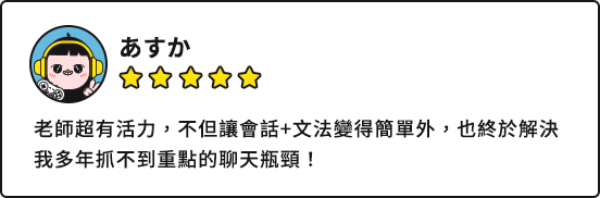 あすか：老師超有活力，不但讓會話+文法變得簡單外，也終於解決我多年抓不到重點的聊天瓶頸！
