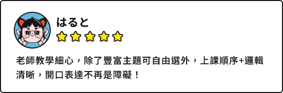 はると：老師教學細心，除了豐富主題可自由選外，上課順序+邏輯清晰，開口表達不再是障礙！
