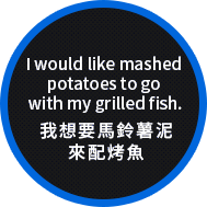 I would like mashed potatoes to go with my grilled fish. 我想要馬鈴薯泥來配烤魚